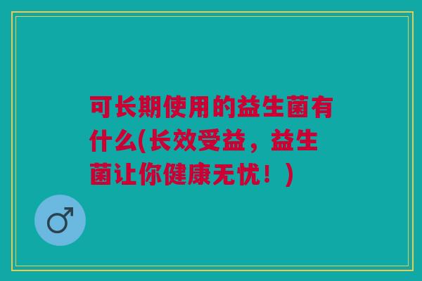 可长期使用的益生菌有什么(长效受益,益生菌让你健康无忧!)