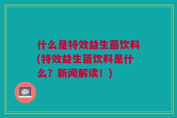 什么是特效益生菌饮料(特效益生菌饮料是什么?新闻解读!)