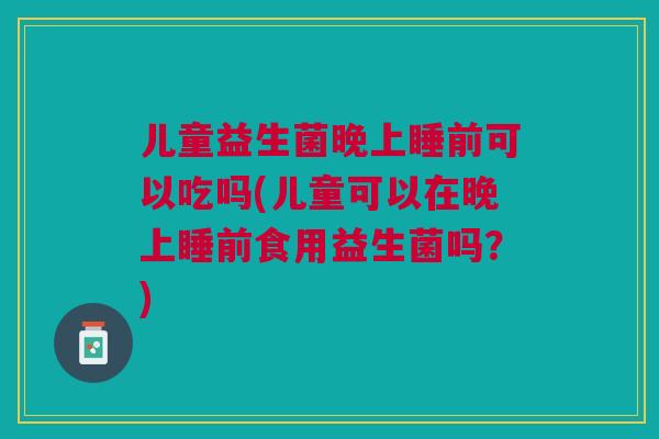 儿童益生菌晚上睡前可以吃吗(儿童可以在晚上睡前食用益生菌吗?)