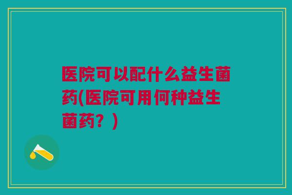 医院可以配什么益生菌药(医院可用何种益生菌药?)