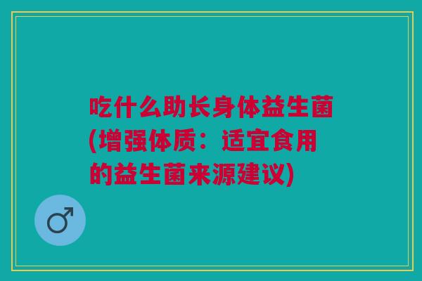 吃什么助长身体益生菌(增强体质:适宜食用的益生菌来源建议)