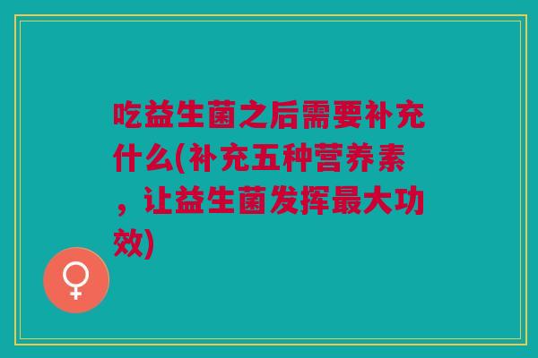 吃益生菌之后需要补充什么(补充五种营养素,让益生菌发挥最大功效)