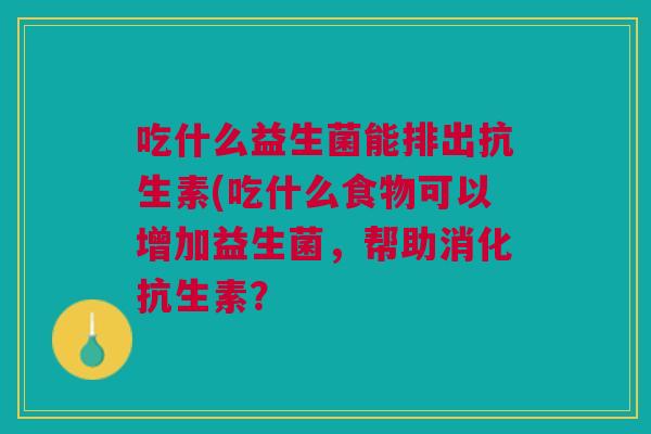 吃什么益生菌能排出抗生素(吃什么食物可以增加益生菌,帮助消化抗生素?
