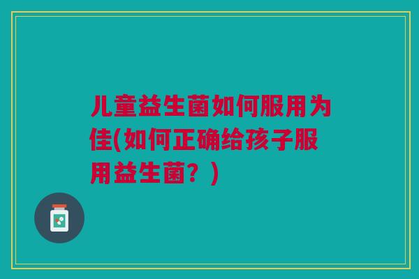 儿童益生菌如何服用为佳(如何正确给孩子服用益生菌?)