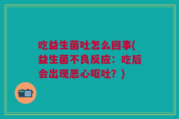 吃益生菌吐怎么回事(益生菌不良反应：吃后会出现恶心呕吐？)
