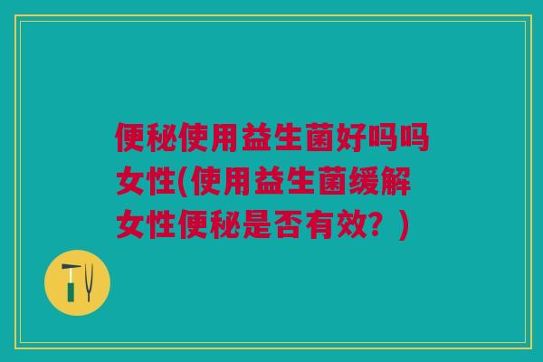 便秘使用益生菌好吗吗女性(使用益生菌缓解女性便秘是否有效?)