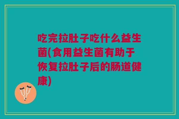 吃完拉肚子吃什么益生菌(食用益生菌有助于恢复拉肚子后的肠道健康)