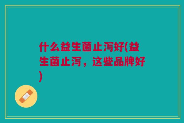 什么益生菌止泻好(益生菌止泻,这些品牌好) 什么益生菌止泻好(益生菌止泻,这些品牌好)
