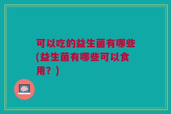 可以吃的益生菌有哪些(益生菌有哪些可以食用?)