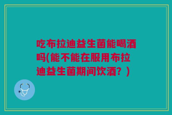 吃布拉迪益生菌能喝酒吗(能不能在服用布拉迪益生菌期间饮酒?)