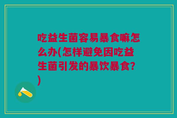 吃益生菌容易暴食嘛怎么办(怎样避免因吃益生菌引发的暴饮暴食?)