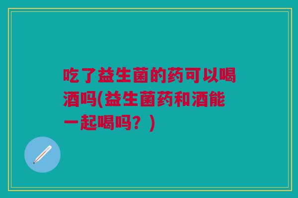 吃了益生菌的药可以喝酒吗(益生菌药和酒能一起喝吗?)