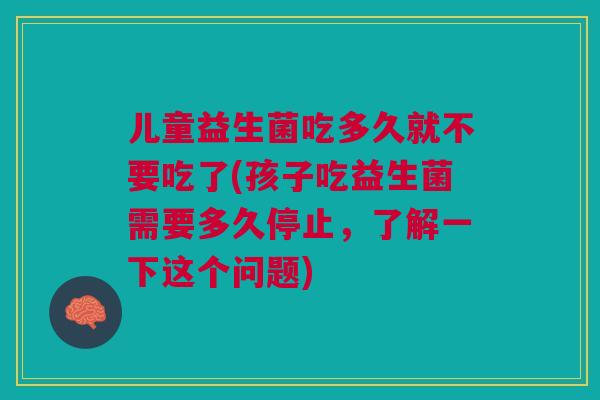 儿童益生菌吃多久就不要吃了(孩子吃益生菌需要多久停止,了解一下这个问题)