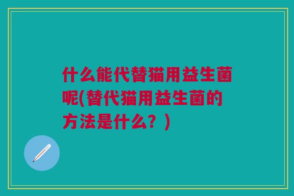 什么能代替猫用益生菌呢(替代猫用益生菌的方法是什么?)