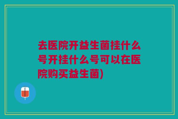 去医院开益生菌挂什么号开挂什么号可以在医院购买益生菌)
