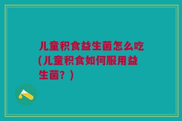 儿童积食益生菌怎么吃(儿童积食如何服用益生菌？)