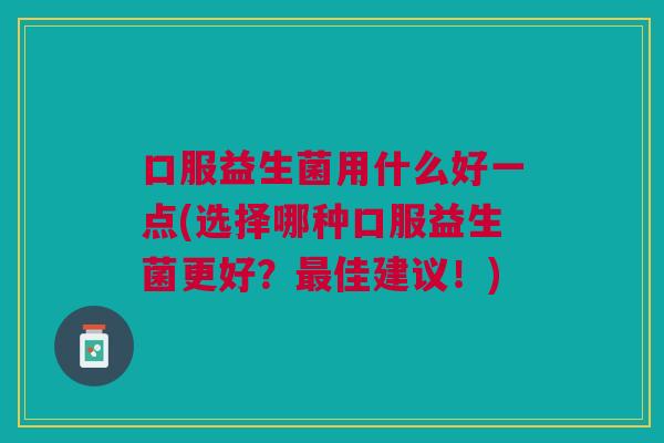 口服益生菌用什么好一点(选择哪种口服益生菌更好?最佳建议!)