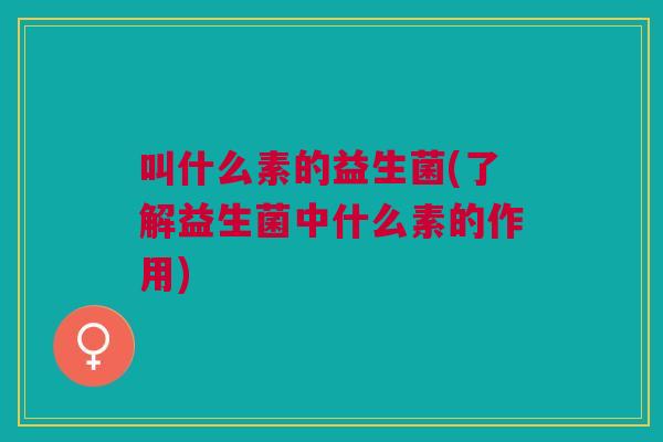 叫什么素的益生菌(了解益生菌中什么素的作用)