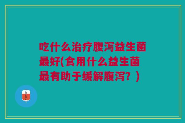 吃什么治疗腹泻益生菌最好(食用什么益生菌最有助于缓解腹泻?)
