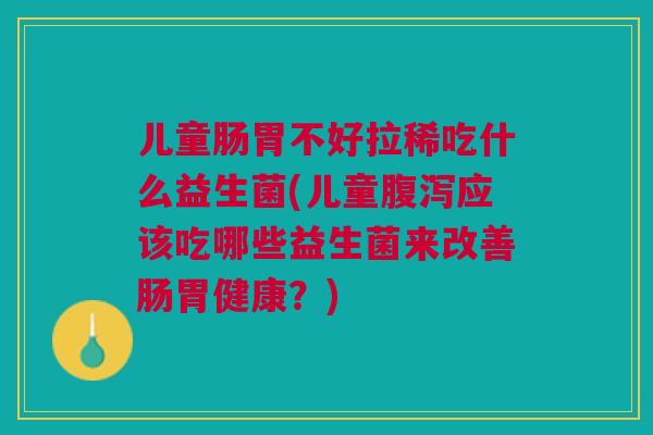 儿童肠胃不好拉稀吃什么益生菌(儿童腹泻应该吃哪些益生菌来改善肠胃健康?)