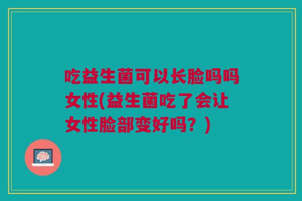 吃益生菌可以长脸吗吗女性(益生菌吃了会让女性脸部变好吗?)
