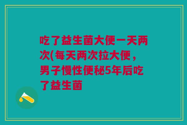 吃了益生菌大便一天两次(每天两次拉大便,男子慢性便秘5年后吃了益生菌