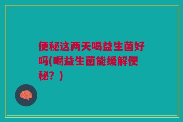 便秘这两天喝益生菌好吗(喝益生菌能缓解便秘?)