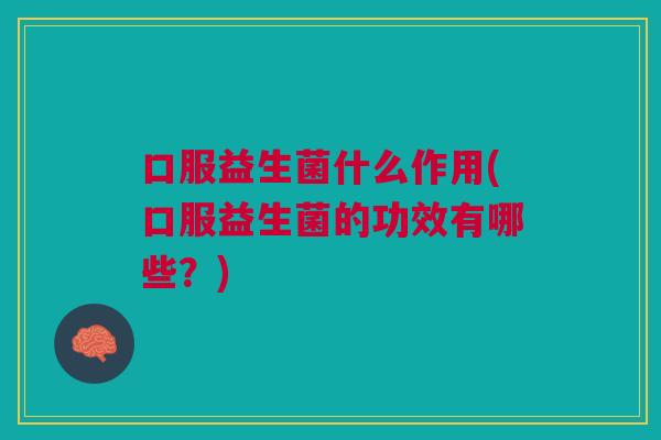 口服益生菌什么作用(口服益生菌的功效有哪些?)