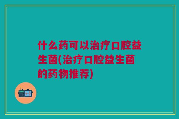 什么药可以口腔益生菌(口腔益生菌的推荐) 什么药可以口腔益生菌(口腔益生菌的推荐)