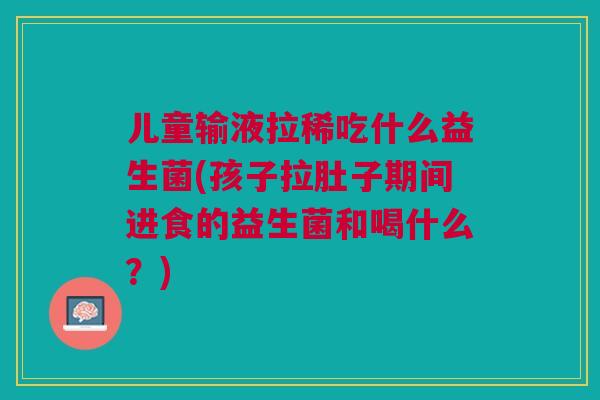 儿童输液拉稀吃什么益生菌(孩子拉肚子期间进食的益生菌和喝什么?)