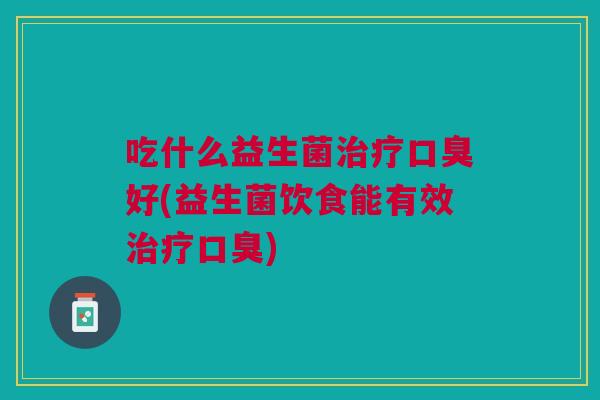 吃什么益生菌治疗口臭好(益生菌饮食能有效治疗口臭)