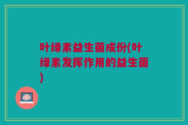 叶绿素益生菌成份(叶绿素发挥作用的益生菌) 叶绿素益生菌成份(叶绿素发挥作用的益生菌)