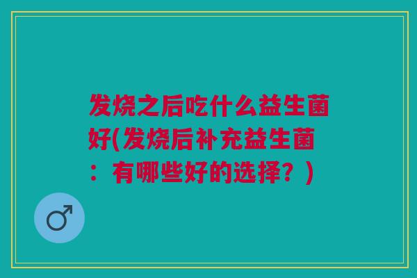 发烧之后吃什么益生菌好(发烧后补充益生菌:有哪些好的选择?)