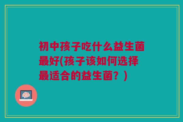 初中孩子吃什么益生菌好(孩子该如何选择适合的益生菌?) 初中孩子吃什么益生菌好(孩子该如何选择适合的益生菌?)