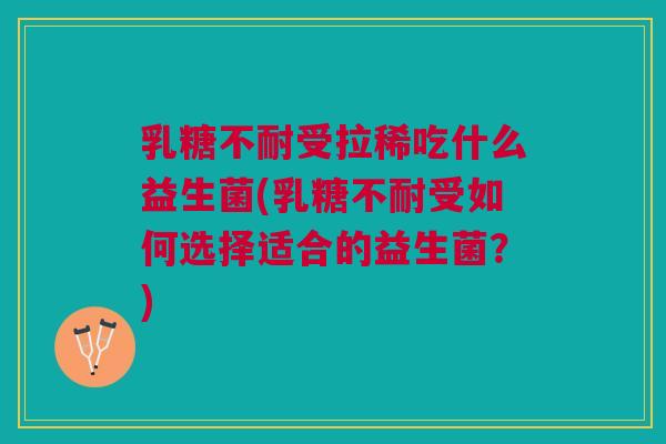 乳糖不耐受拉稀吃什么益生菌(乳糖不耐受如何选择适合的益生菌?)