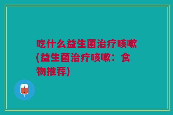 吃什么益生菌治疗咳嗽(益生菌治疗咳嗽:食物推荐)