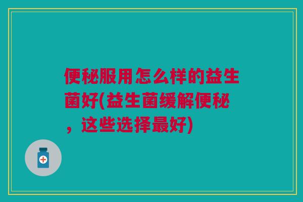 便秘服用怎么样的益生菌好(益生菌缓解便秘，这些选择最好)