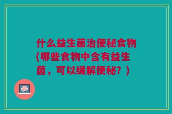 什么益生菌食物(哪些食物中含有益生菌,可以缓解?) 什么益生菌食物(哪些食物中含有益生菌,可以缓解?)