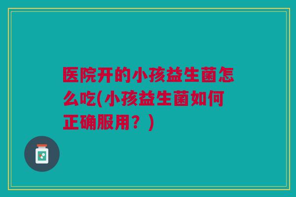 医院开的小孩益生菌怎么吃(小孩益生菌如何正确服用?) 医院开的小孩益生菌怎么吃(小孩益生菌如何正确服用?)