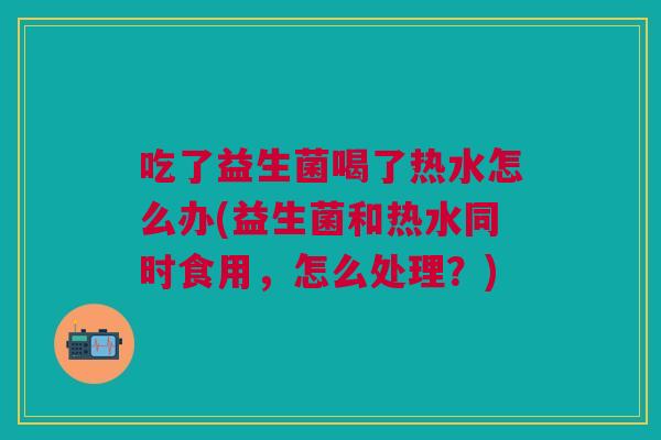 吃了益生菌喝了热水怎么办(益生菌和热水同时食用,怎么处理?) 吃了益生菌喝了热水怎么办(益生菌和热水同时食用,怎么处理?)