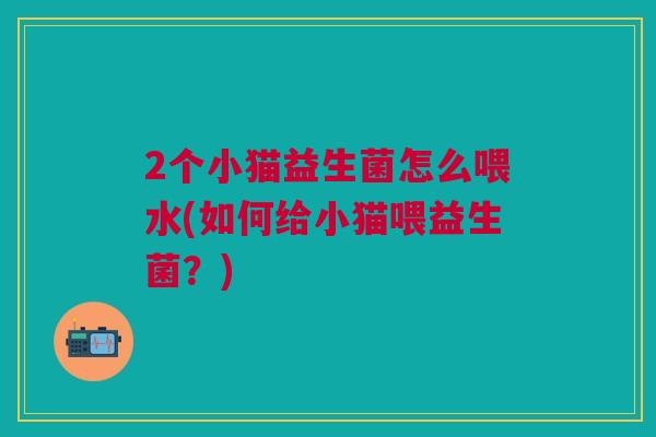 2个小猫益生菌怎么喂水(如何给小猫喂益生菌？)