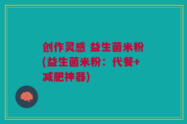 创作灵感 益生菌米粉(益生菌米粉:代餐+减肥神器)