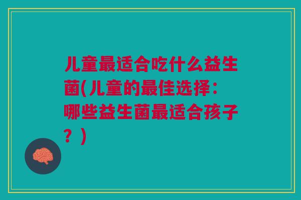 儿童最适合吃什么益生菌(儿童的最佳选择:哪些益生菌最适合孩子?)