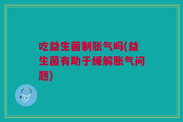 吃益生菌制胀气吗(益生菌有助于缓解胀气问题)