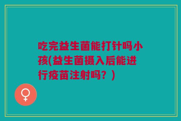吃完益生菌能打针吗小孩(益生菌摄入后能进行疫苗注射吗?)
