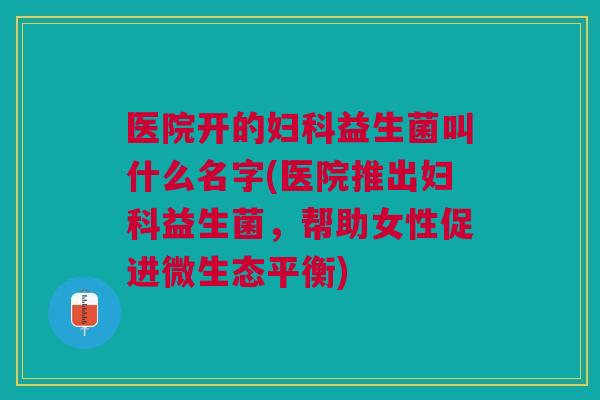 医院开的妇科益生菌叫什么名字(医院推出妇科益生菌,帮助女性促进微生态平衡)