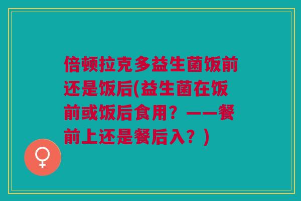 倍顿拉克多益生菌饭前还是饭后(益生菌在饭前或饭后食用?——餐前上还是餐后入?)