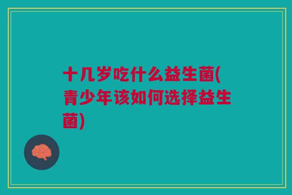 十几岁吃什么益生菌(青少年该如何选择益生菌)