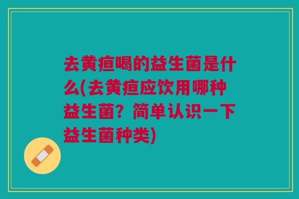 去黄疸喝的益生菌是什么(去黄疸应饮用哪种益生菌?简单认识一下益生菌种类)