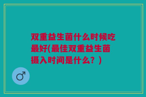 双重益生菌什么时候吃最好(最佳双重益生菌摄入时间是什么？)